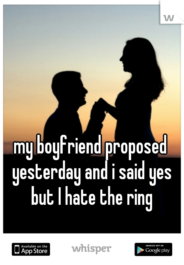 my boyfriend proposed yesterday and i said yes but I hate the ring