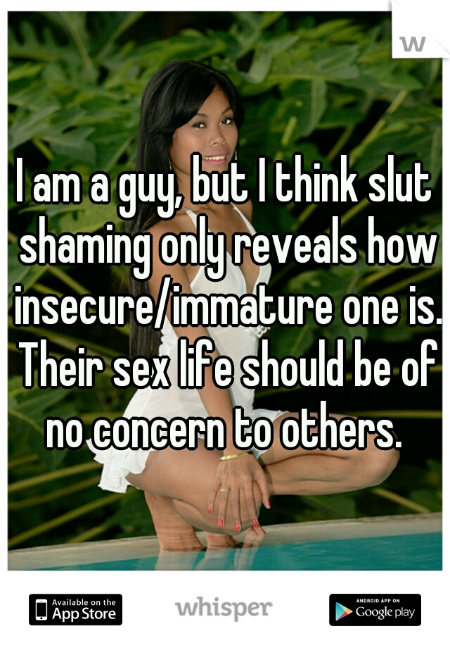 I am a guy, but I think slut shaming only reveals how insecure/immature one is. Their sex life should be of no concern to others. 