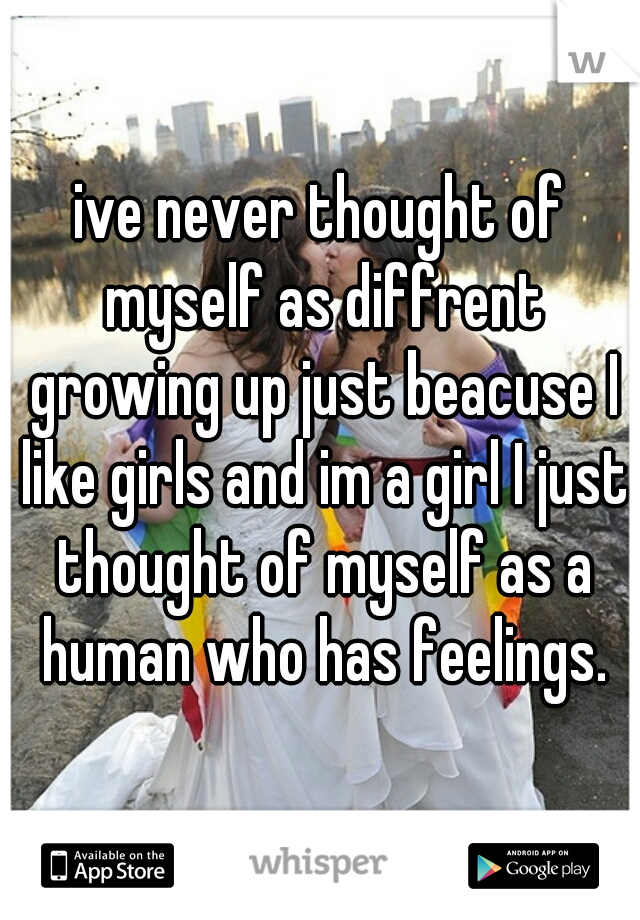 ive never thought of myself as diffrent growing up just beacuse I like girls and im a girl I just thought of myself as a human who has feelings.