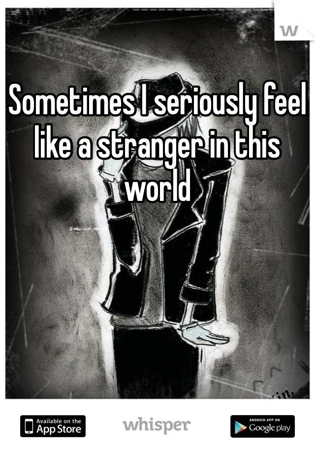 Sometimes I seriously feel like a stranger in this world