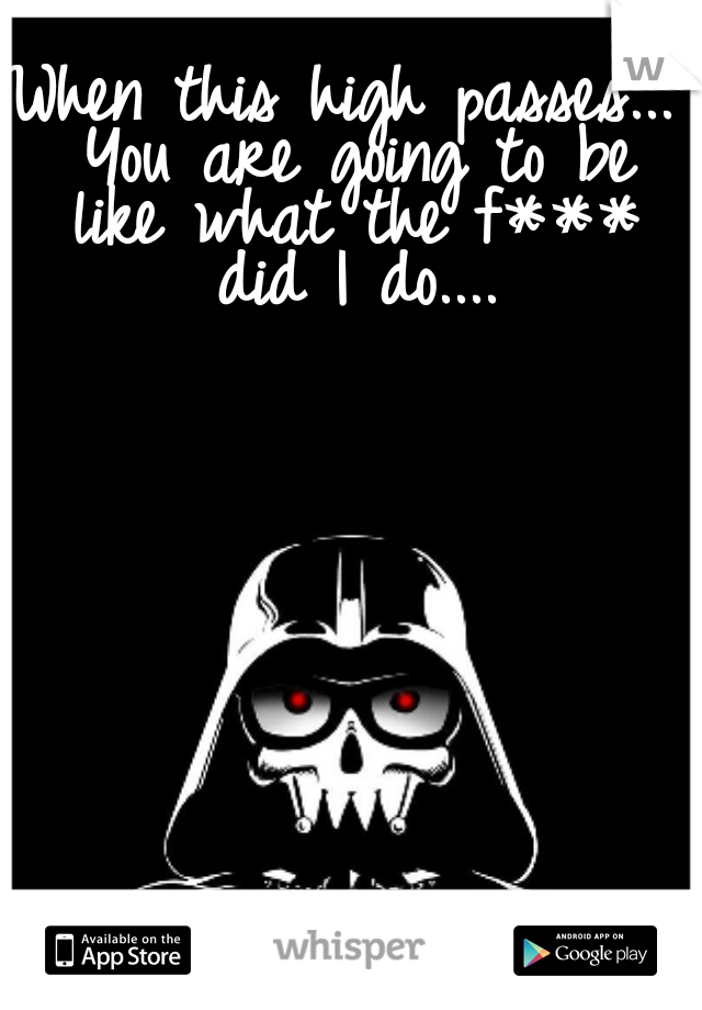When this high passes... You are going to be like what the f*** did I do....
