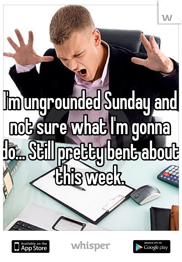 I'm ungrounded Sunday and not sure what I'm gonna do... Still pretty bent about this week.