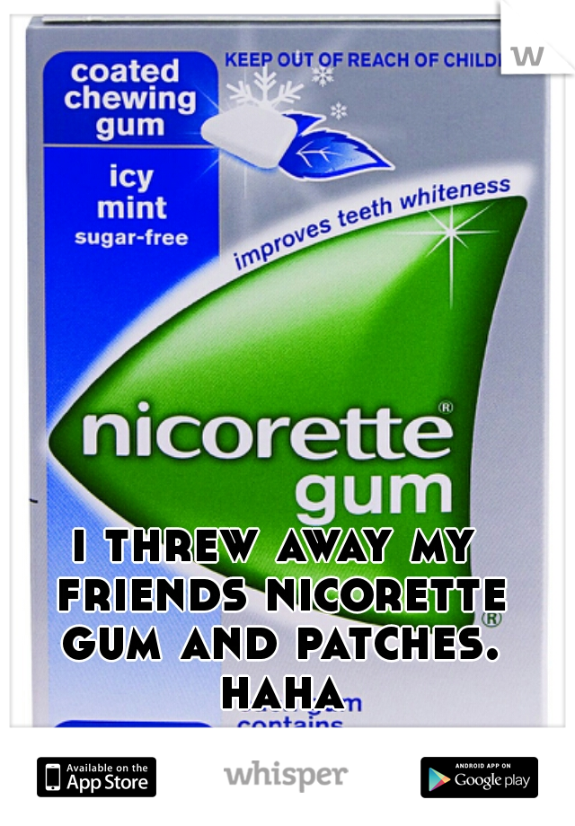 i threw away my friends nicorette gum and patches. haha