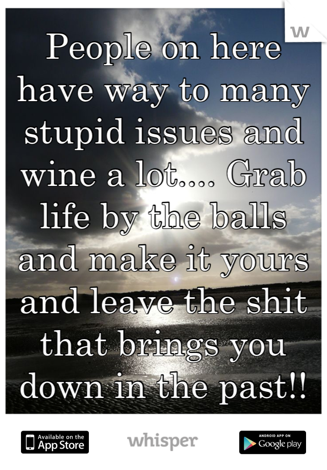 People on here have way to many stupid issues and wine a lot.... Grab life by the balls and make it yours and leave the shit that brings you down in the past!!