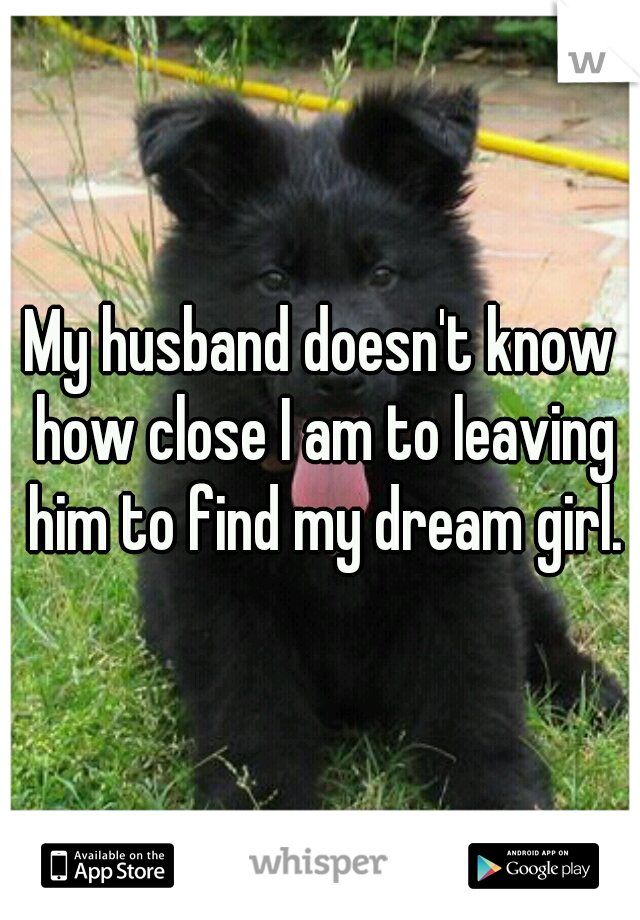 My husband doesn't know how close I am to leaving him to find my dream girl.