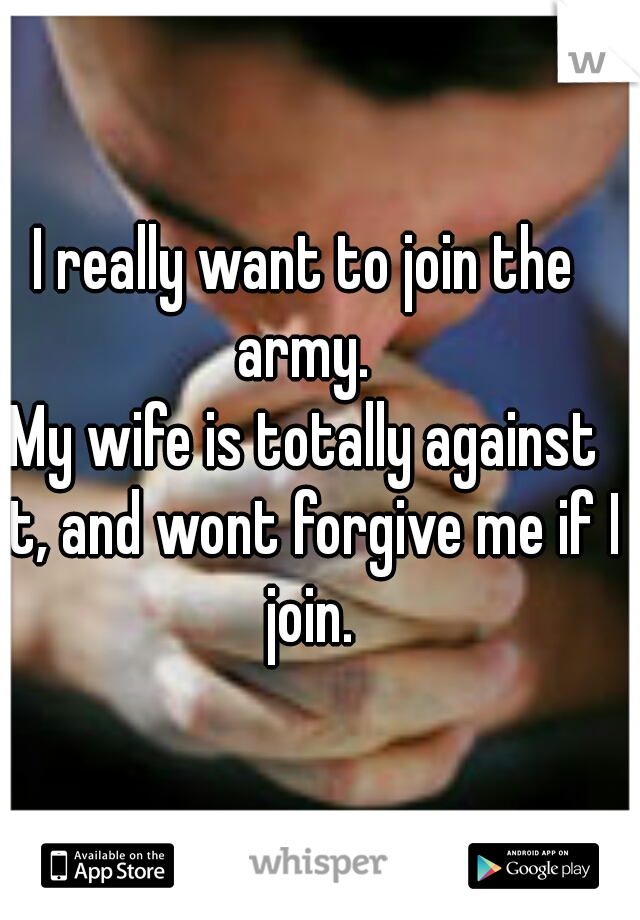 I really want to join the army. 
My wife is totally against it, and wont forgive me if I join.