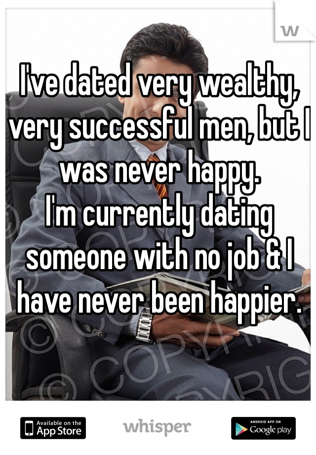 I've dated very wealthy, very successful men, but I was never happy.
I'm currently dating someone with no job & I have never been happier.