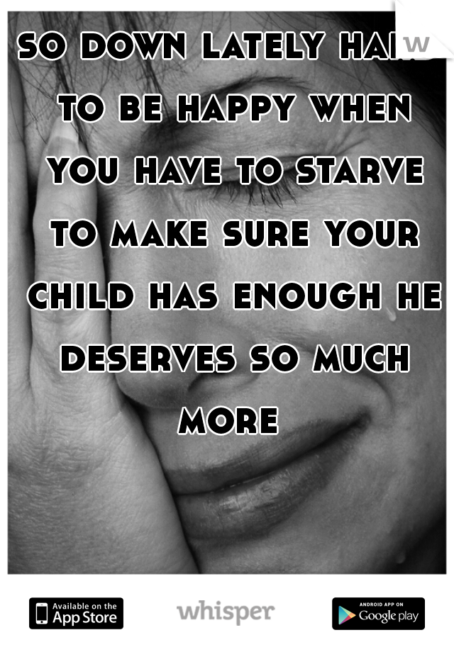 so down lately hard to be happy when you have to starve to make sure your child has enough he deserves so much more 