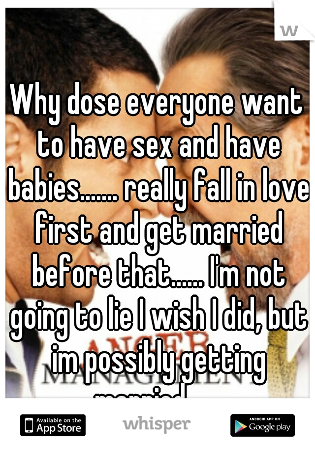 Why dose everyone want to have sex and have babies....... really fall in love first and get married before that...... I'm not going to lie I wish I did, but im possibly getting married.......