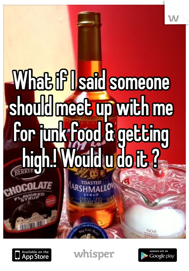 What if I said someone should meet up with me for junk food & getting high.! Would u do it ? 