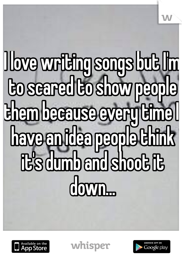 I love writing songs but I'm to scared to show people them because every time I have an idea people think it's dumb and shoot it down...