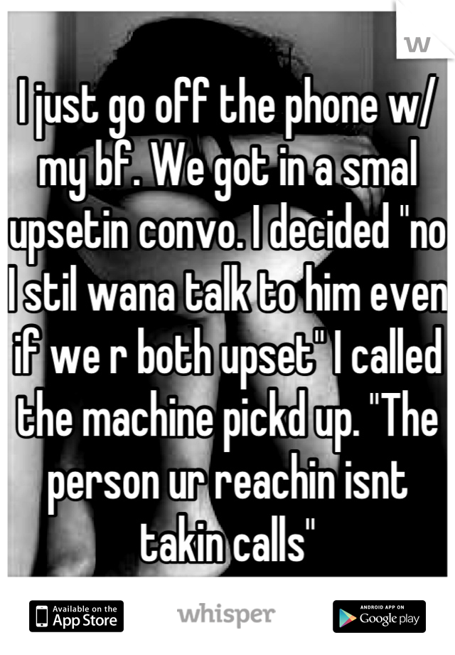 I just go off the phone w/ my bf. We got in a smal upsetin convo. I decided "no I stil wana talk to him even if we r both upset" I called the machine pickd up. "The person ur reachin isnt takin calls"