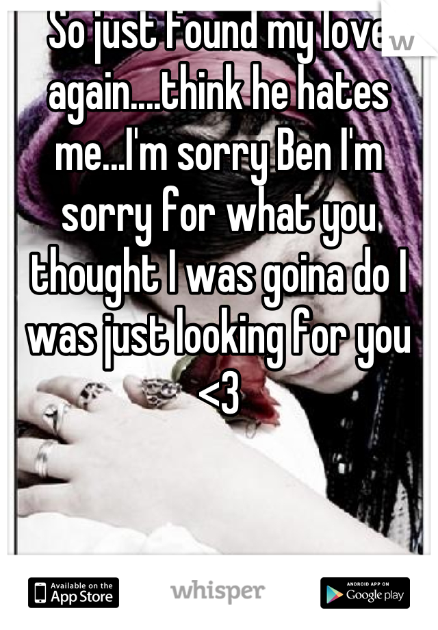 So just found my love again....think he hates me...I'm sorry Ben I'm sorry for what you thought I was goina do I was just looking for you <3