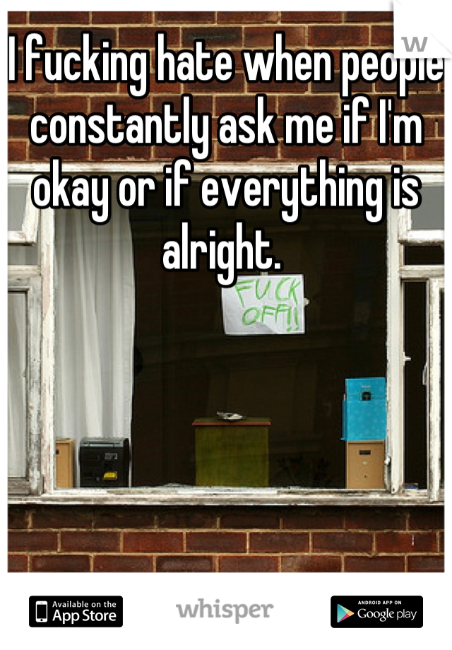 I fucking hate when people constantly ask me if I'm okay or if everything is alright. 