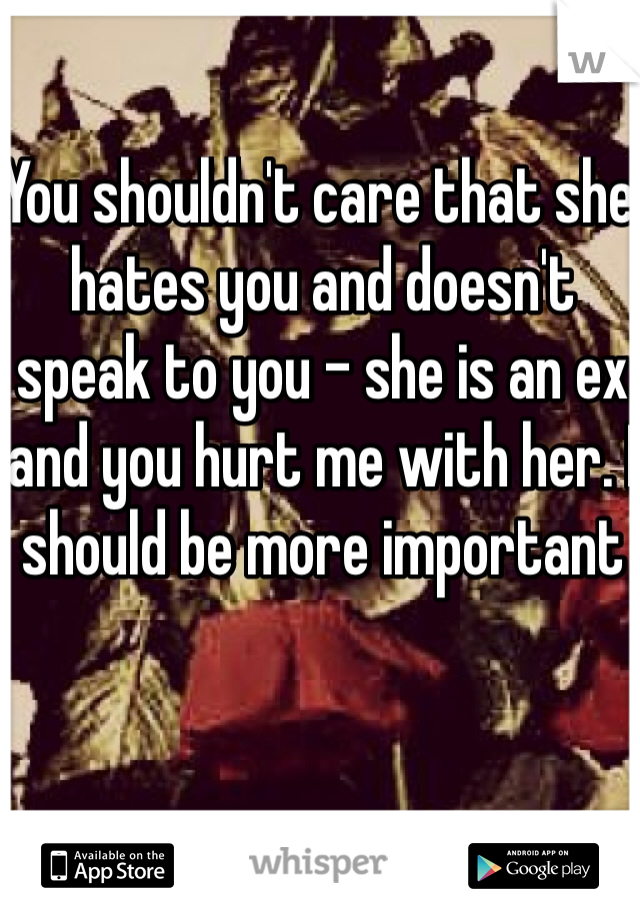 You shouldn't care that she hates you and doesn't speak to you - she is an ex and you hurt me with her. I should be more important