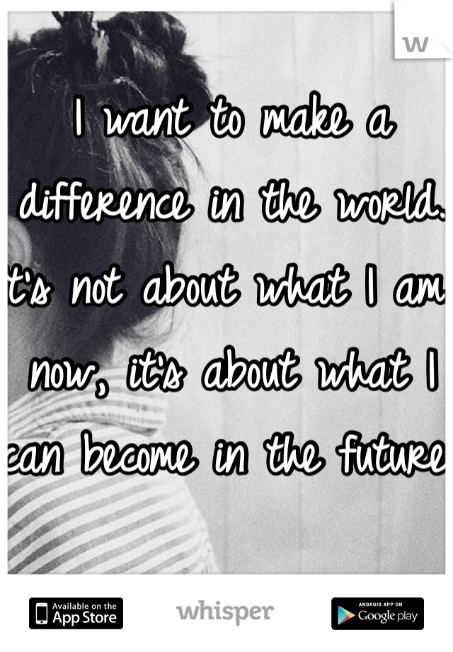 I want to make a difference in the world. 
It's not about what I am now, it's about what I can become in the future. 
