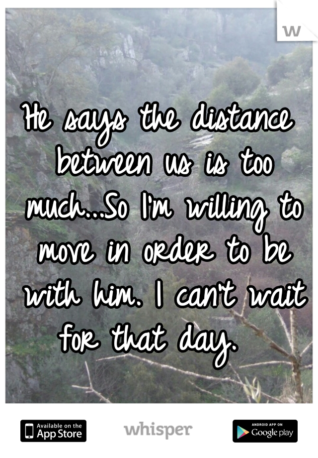 He says the distance between us is too much...So I'm willing to move in order to be with him. I can't wait for that day.  