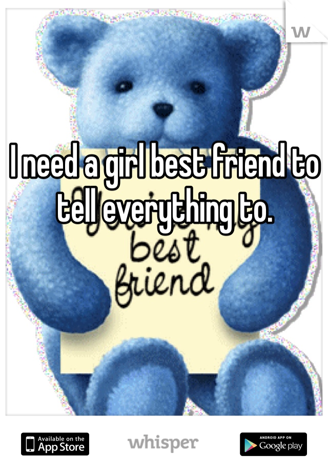 I need a girl best friend to tell everything to. 