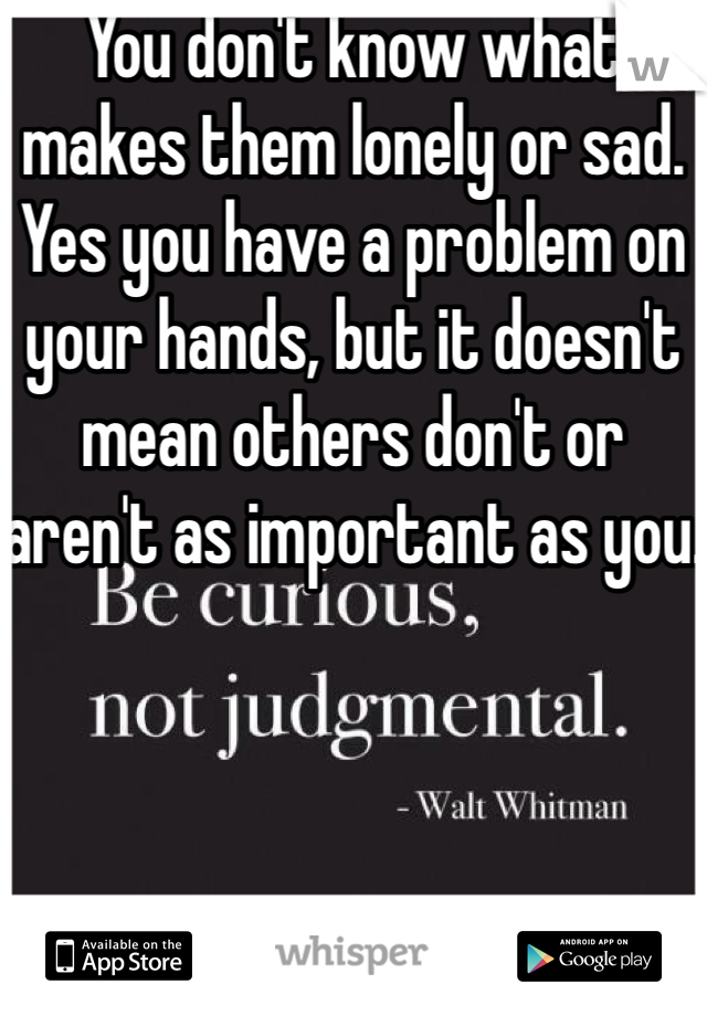 You don't know what makes them lonely or sad. 
Yes you have a problem on your hands, but it doesn't mean others don't or aren't as important as you. 