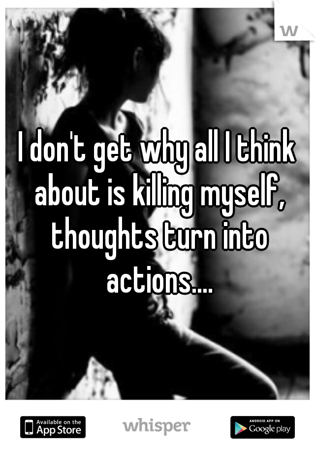 I don't get why all I think about is killing myself, thoughts turn into actions....