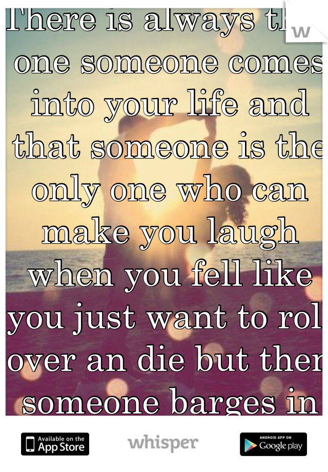 There is always that one someone comes into your life and that someone is the only one who can make you laugh when you fell like you just want to roll over an die but then someone barges in and takes them.