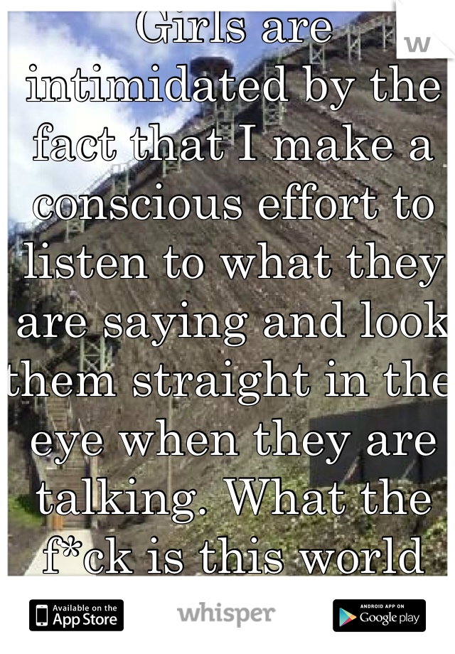 Girls are intimidated by the fact that I make a conscious effort to listen to what they are saying and look them straight in the eye when they are talking. What the f*ck is this world coming to?