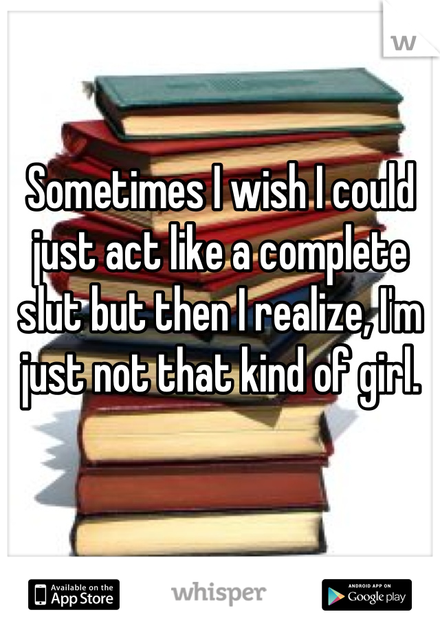 Sometimes I wish I could just act like a complete slut but then I realize, I'm just not that kind of girl.