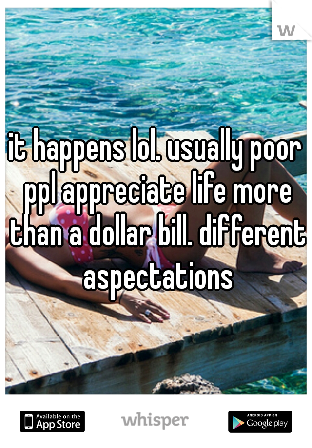 it happens lol. usually poor ppl appreciate life more than a dollar bill. different aspectations