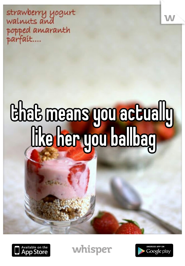 that means you actually like her you ballbag