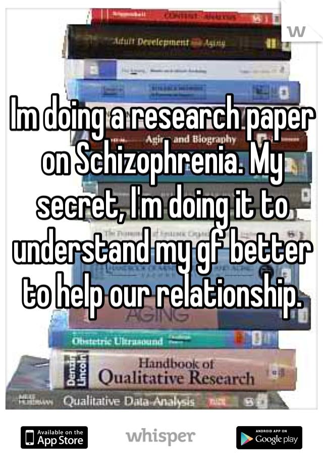 Im doing a research paper on Schizophrenia. My secret, I'm doing it to understand my gf better to help our relationship. 