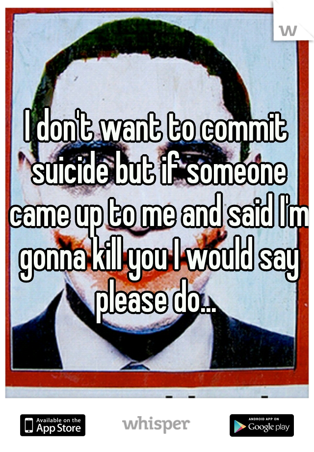 I don't want to commit suicide but if someone came up to me and said I'm gonna kill you I would say please do... 