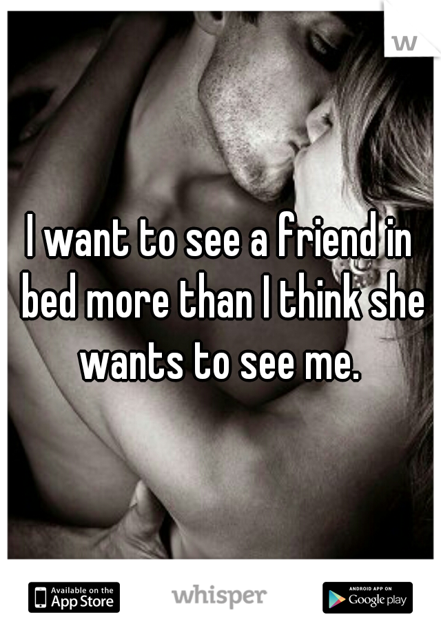 I want to see a friend in bed more than I think she wants to see me. 