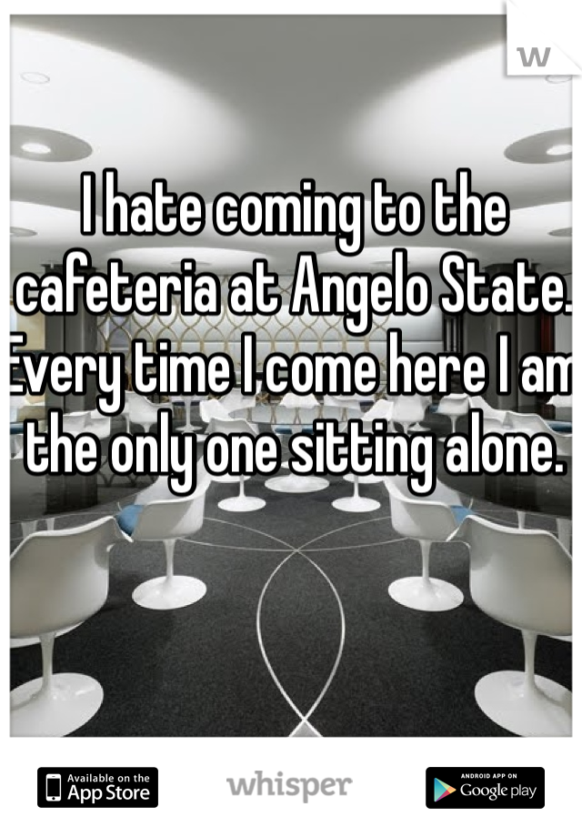 I hate coming to the cafeteria at Angelo State. Every time I come here I am the only one sitting alone.