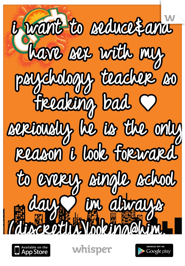 i want to seduce&and have sex with my psychology teacher so freaking bad ♥ seriously he is the only reason i look forward to every single school day♥ im always (discretly)looking@him.  