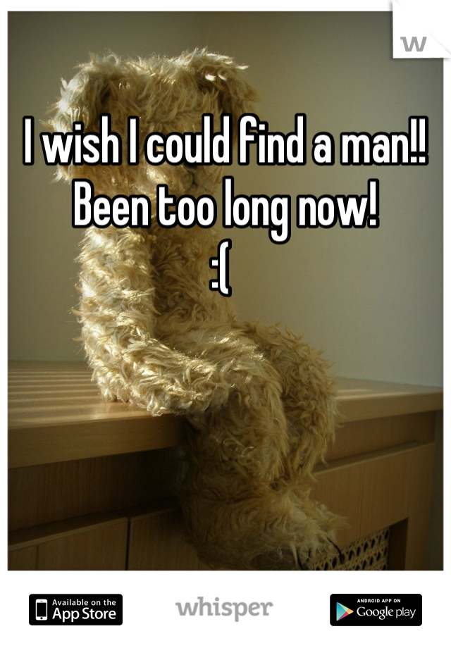 I wish I could find a man!! 
Been too long now! 
:( 