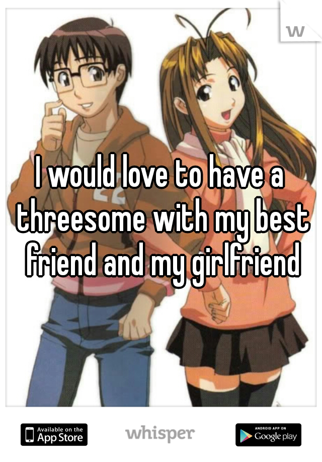 I would love to have a threesome with my best friend and my girlfriend