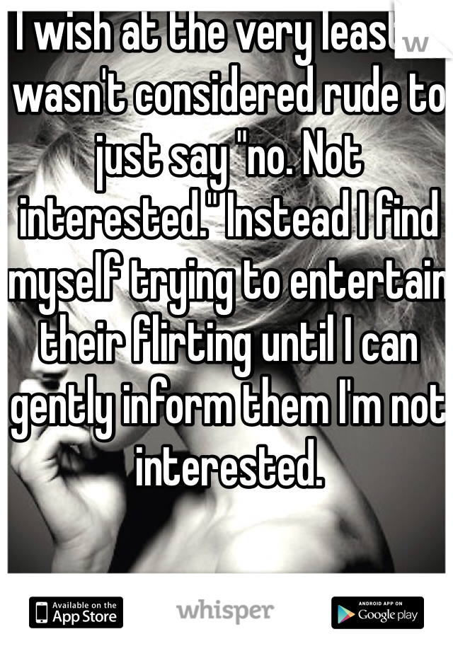 I wish at the very least it wasn't considered rude to just say "no. Not interested." Instead I find myself trying to entertain their flirting until I can gently inform them I'm not interested.