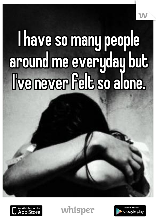 I have so many people around me everyday but I've never felt so alone.