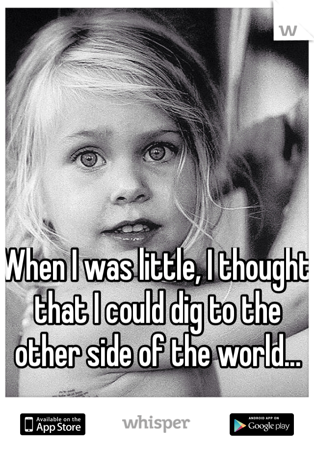 When I was little, I thought that I could dig to the other side of the world...