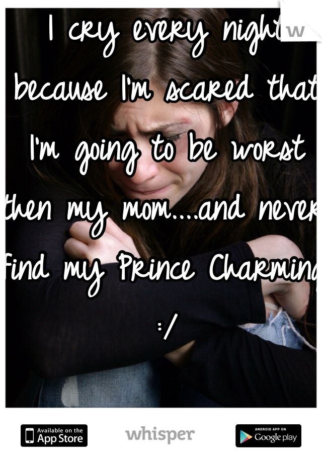 I cry every night because I'm scared that I'm going to be worst then my mom....and never find my Prince Charming :/ 