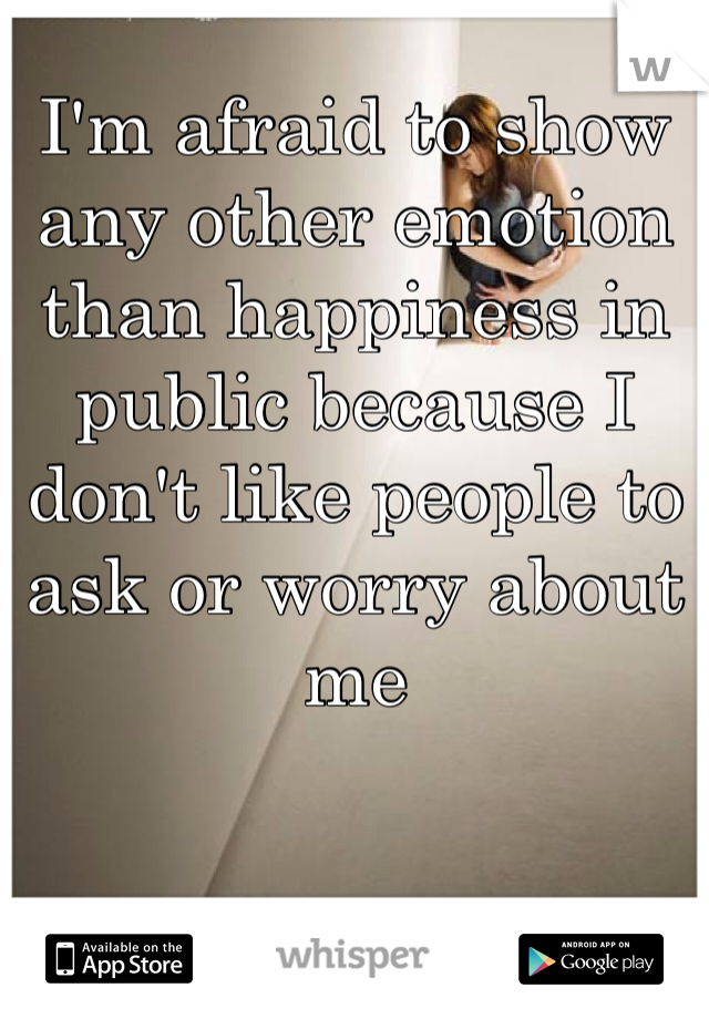 I'm afraid to show any other emotion than happiness in public because I don't like people to ask or worry about me 