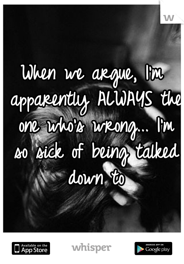 When we argue, I'm apparently ALWAYS the one who's wrong... I'm so sick of being talked down to