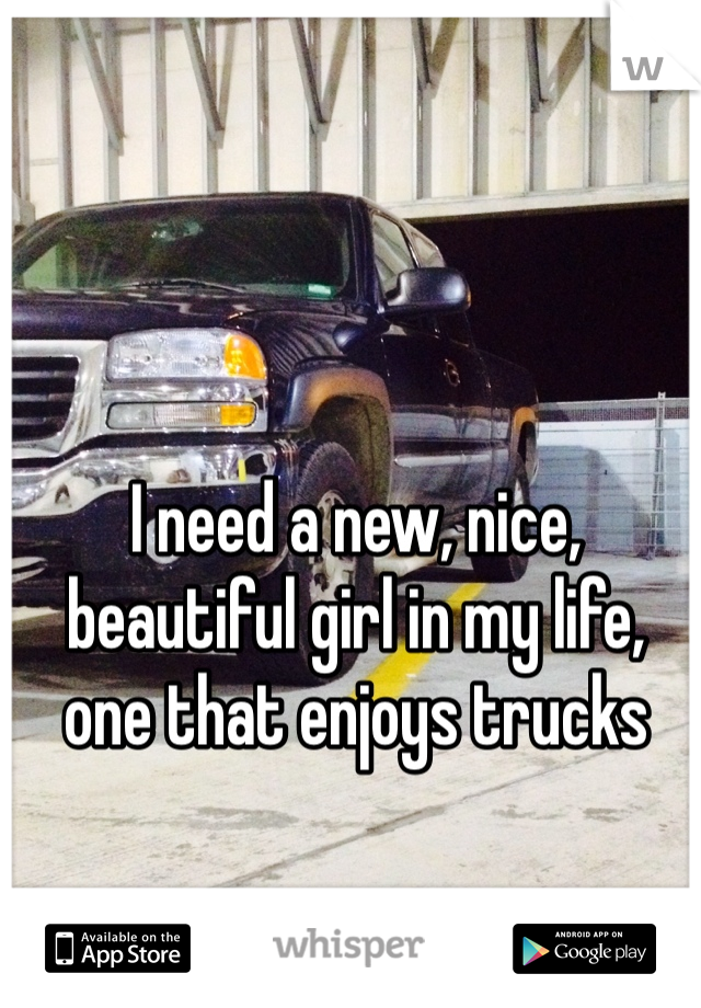 I need a new, nice, beautiful girl in my life, one that enjoys trucks