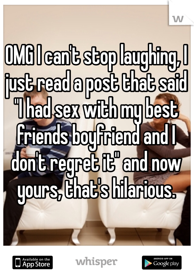 OMG I can't stop laughing, I just read a post that said "I had sex with my best friends boyfriend and I don't regret it" and now yours, that's hilarious.
