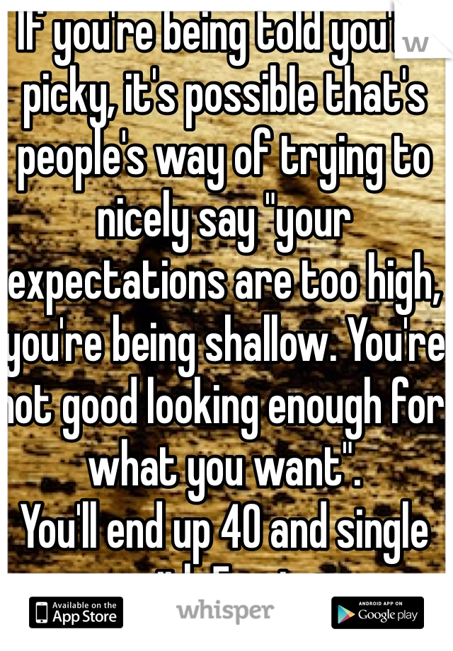 If you're being told you're picky, it's possible that's people's way of trying to nicely say "your expectations are too high, you're being shallow. You're not good looking enough for what you want".
You'll end up 40 and single with 5 cats.