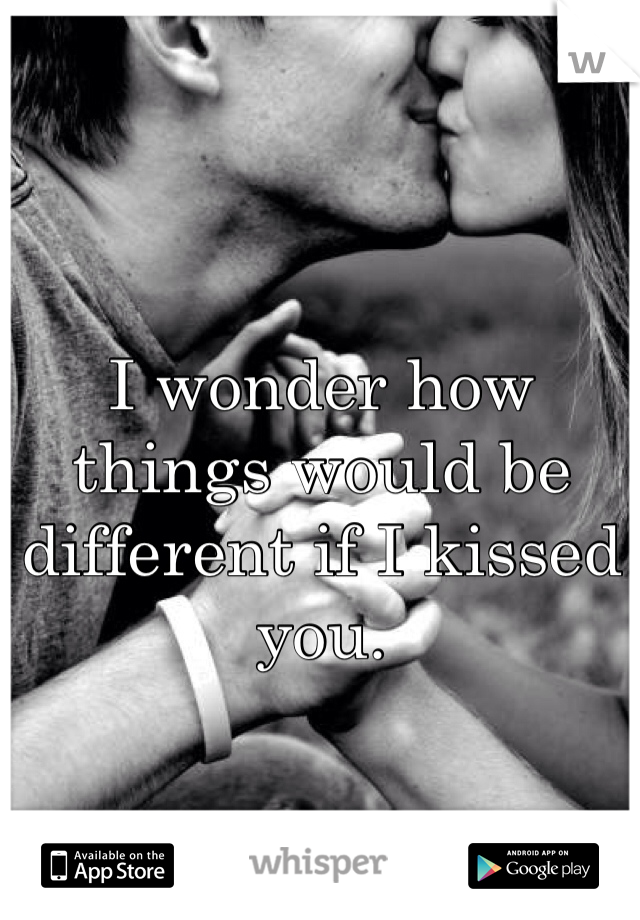 I wonder how things would be different if I kissed you. 