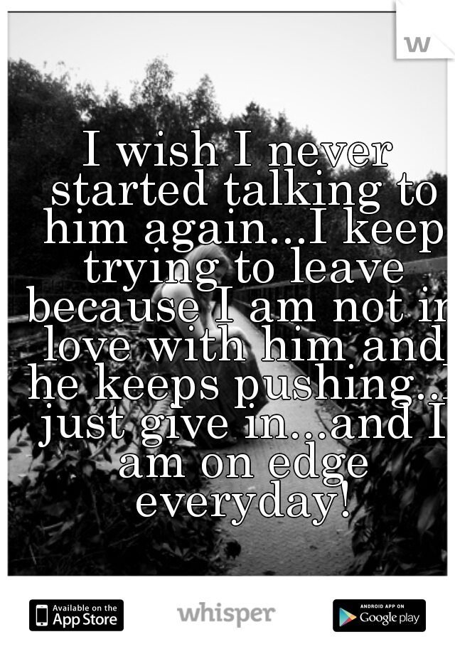 I wish I never started talking to him again...I keep trying to leave because I am not in love with him and he keeps pushing..I just give in...and I am on edge everyday!