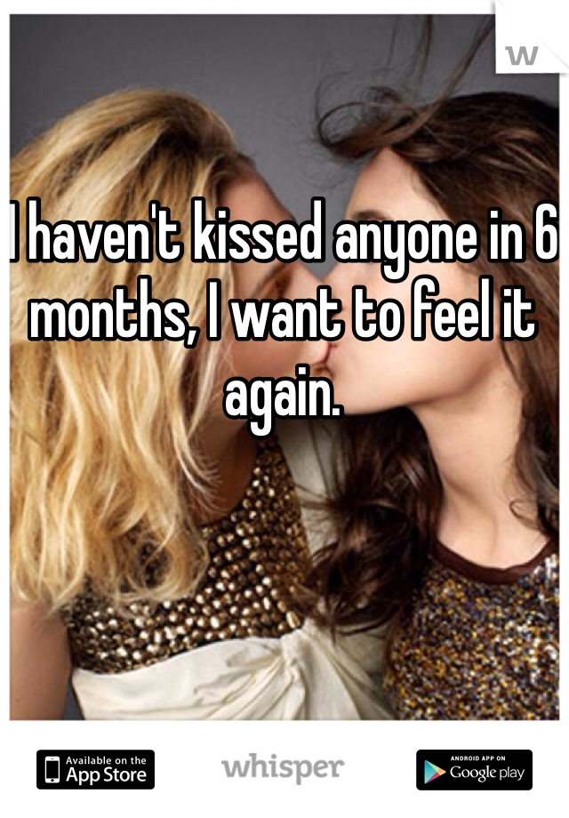 I haven't kissed anyone in 6 months, I want to feel it again.
