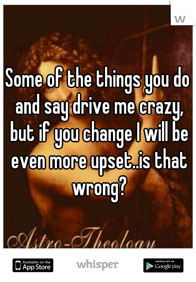 Some of the things you do and say drive me crazy, but if you change I will be even more upset..is that wrong?