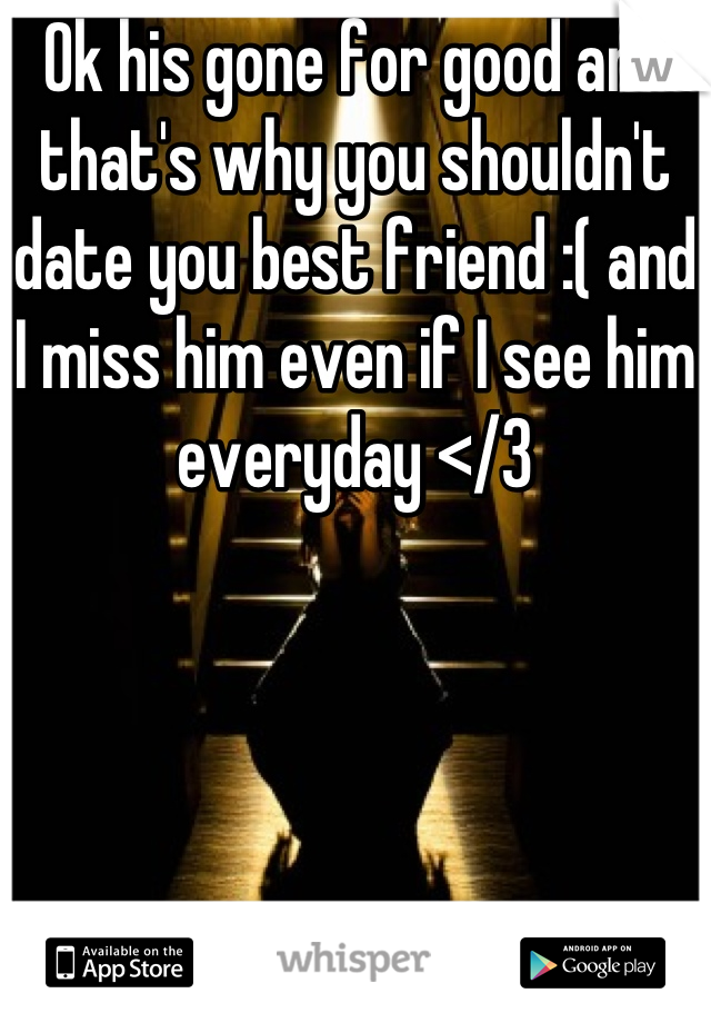 Ok his gone for good and that's why you shouldn't date you best friend :( and I miss him even if I see him everyday </3